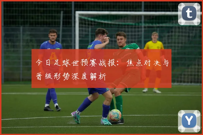 今日足球世预赛战报：焦点对决与晋级形势深度解析