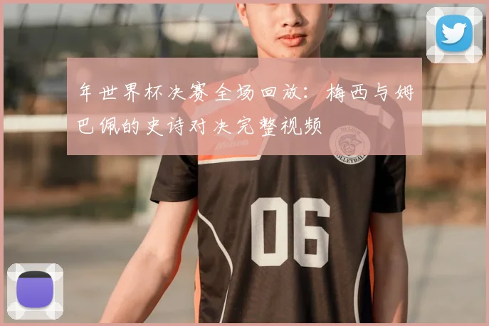 年世界杯决赛全场回放:梅西与姆巴佩的史诗对决完整视频